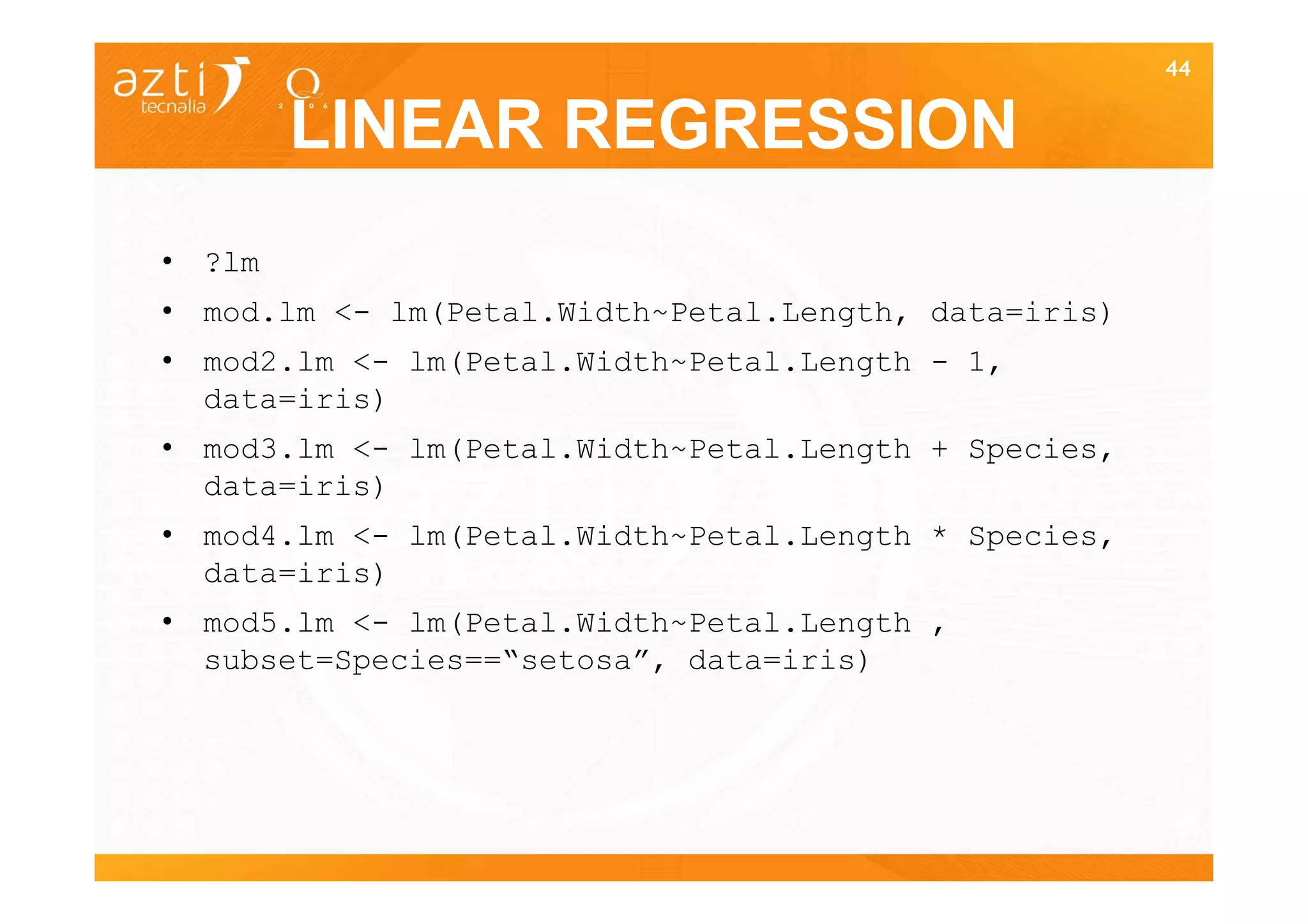 44


        LINEAR REGRESSION
• ?lm
• mod.lm <- lm(Petal.Width~Petal.Length, data=iris)
• mod2.lm <- lm(Petal.Width~Petal.Length - 1,
  data=iris)
• mod3.lm <- lm(Petal.Width~Petal.Length + Species,
  data=iris)
• mod4.lm <- lm(Petal.Width~Petal.Length * Species,
  data=iris)
• mod5.lm <- lm(Petal.Width~Petal.Length ,
  subset=Species==“setosa”, data=iris)




                                                      44
 