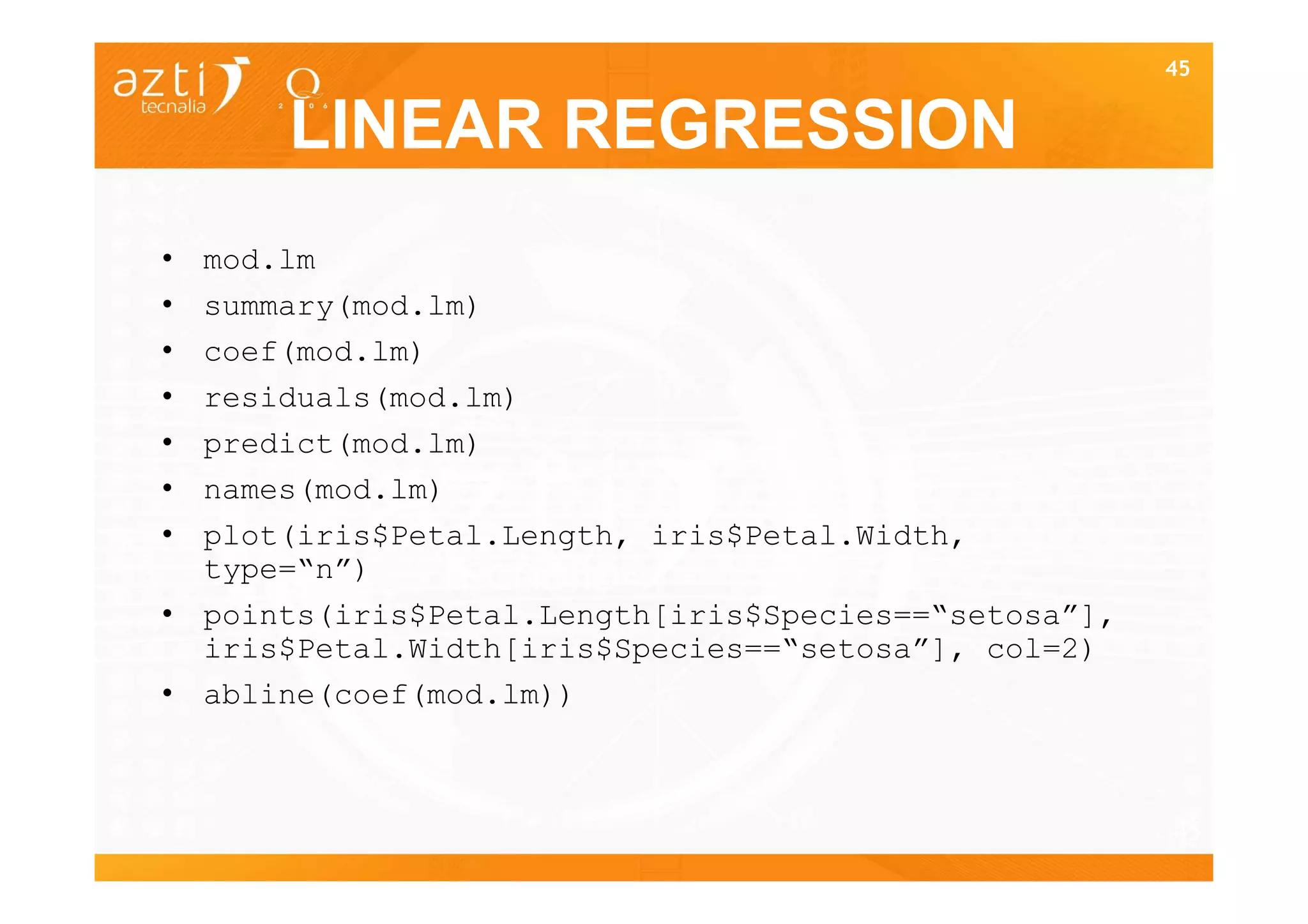 45


      LINEAR REGRESSION
• mod.lm
• summary(mod.lm)
• coef(mod.lm)
• residuals(mod.lm)
• predict(mod.lm)
• names(mod.lm)
• plot(iris$Petal.Length, iris$Petal.Width,
  type=“n”)
• points(iris$Petal.Length[iris$Species==“setosa”],
  iris$Petal.Width[iris$Species==“setosa”], col=2)
• abline(coef(mod.lm))



                                                      45
 