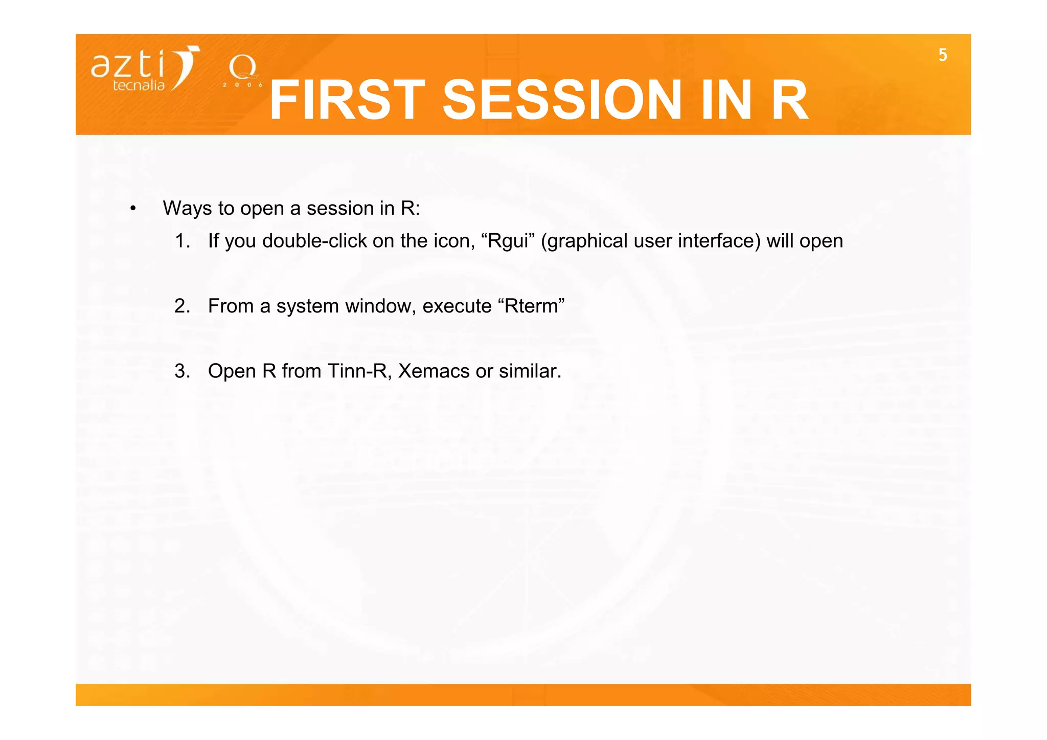 5


                FIRST SESSION IN R
•   Ways to open a session in R:
     1. If you double-click on the icon, “Rgui” (graphical user interface) will open


     2. From a system window, execute “Rterm”


     3. Open R from Tinn-R, Xemacs or similar.
 
