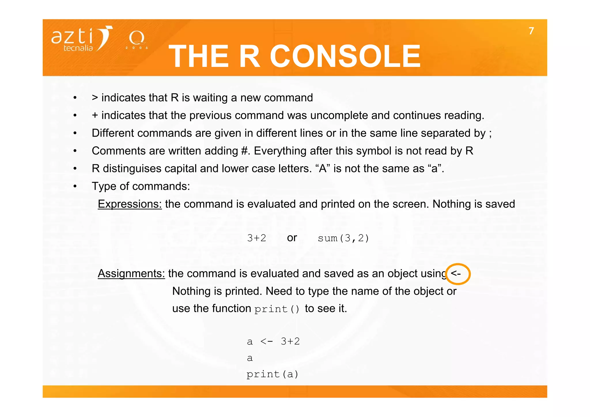 7


                    THE R CONSOLE
•   > indicates that R is waiting a new command
•   + indicates that the previous command was uncomplete and continues reading.
•   Different commands are given in different lines or in the same line separated by ;
•   Comments are written adding #. Everything after this symbol is not read by R
•   R distinguises capital and lower case letters. “A” is not the same as “a”.
•   Type of commands:
     Expressions: the command is evaluated and printed on the screen. Nothing is saved

                                    3+2     or     sum(3,2)


     Assignments: the command is evaluated and saved as an object using <-
                    Nothing is printed. Need to type the name of the object or
                    use the function print() to see it.

                                    a <- 3+2
                                    a
                                    print(a)
 