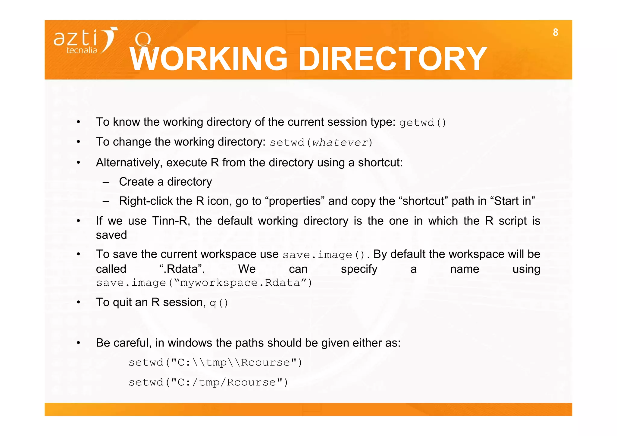 8


          WORKING DIRECTORY
•   To know the working directory of the current session type: getwd()
•   To change the working directory: setwd(whatever)
•   Alternatively, execute R from the directory using a shortcut:
     – Create a directory
     – Right-click the R icon, go to “properties” and copy the “shortcut” path in “Start in”
•   If we use Tinn-R, the default working directory is the one in which the R script is
    saved
•   To save the current workspace use save.image(). By default the workspace will be
    called      “.Rdata”.     We       can    specify      a       name       using
    save.image(“myworkspace.Rdata”)
•   To quit an R session, q()


•   Be careful, in windows the paths should be given either as:
          setwd("C:tmpRcourse")
          setwd("C:/tmp/Rcourse")
 