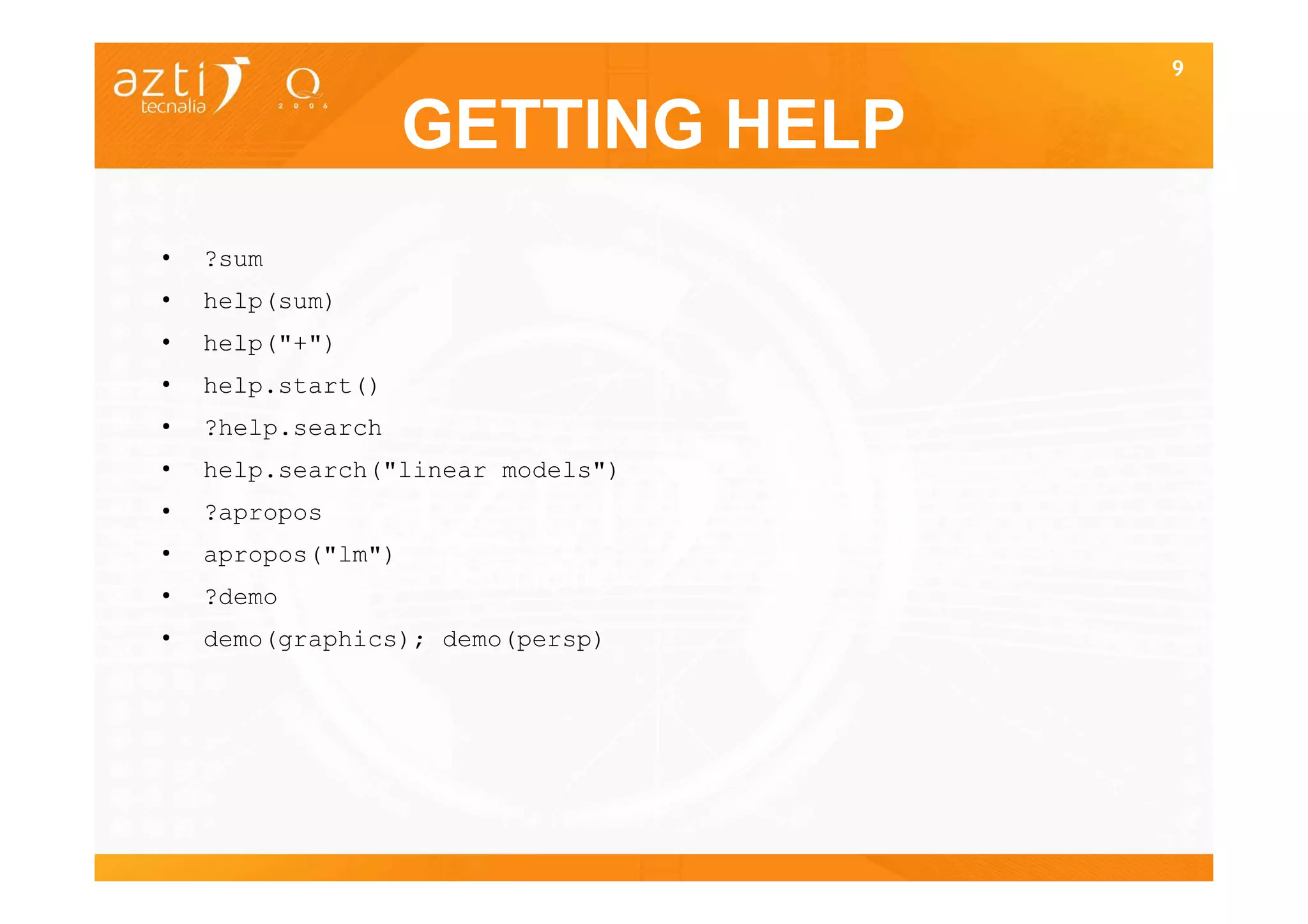 9


                    GETTING HELP
•   ?sum
•   help(sum)
•   help("+")
•   help.start()
•   ?help.search
•   help.search("linear models")
•   ?apropos
•   apropos("lm")
•   ?demo
•   demo(graphics); demo(persp)
 