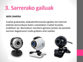 3. Sarrerako gailuak
WEB CAMERA
Irudiak grabatzeko, bideokonferentziak egiteko eta Internet
bidezko komunikazio baten solaskideen irudiak ikusteko
erabiltzen da. Normalean monitore gainean jartzen da pantaila
aurrean dagoenaren irudia grabatu ahal izateko.
 