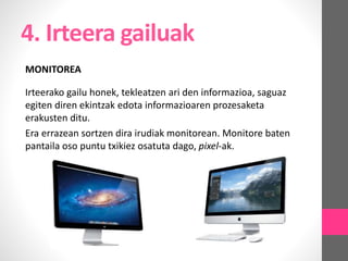 4. Irteera gailuak
MONITOREA
Irteerako gailu honek, tekleatzen ari den informazioa, saguaz
egiten diren ekintzak edota informazioaren prozesaketa
erakusten ditu.
Era errazean sortzen dira irudiak monitorean. Monitore baten
pantaila oso puntu txikiez osatuta dago, pixel-ak.
 