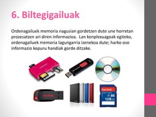 6. Biltegigailuak
Ordenagailuek memoria nagusian gordetzen dute une horretan
prozesatzen ari diren informazioa. Lan konplexuagoak egiteko,
ordenagailuek memoria lagungarria izenekoa dute; harko oso
informazio kopuru handiak gorde ditzake.
 