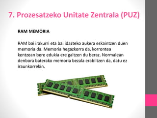 7. Prozesatzeko Unitate Zentrala (PUZ)
RAM MEMORIA
RAM bai irakurri eta bai idazteko aukera eskaintzen duen
memoria da. Memoria hegazkorra da, korrontea
kentzean bere edukia ere galtzen du beraz. Normalean
denbora baterako memoria bezala erabiltzen da, datu ez
iraunkorrekin.
 