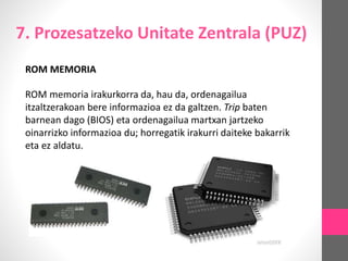 7. Prozesatzeko Unitate Zentrala (PUZ)
ROM MEMORIA
ROM memoria irakurkorra da, hau da, ordenagailua
itzaltzerakoan bere informazioa ez da galtzen. Trip baten
barnean dago (BIOS) eta ordenagailua martxan jartzeko
oinarrizko informazioa du; horregatik irakurri daiteke bakarrik
eta ez aldatu.
 