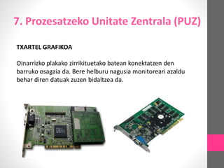 7. Prozesatzeko Unitate Zentrala (PUZ)
TXARTEL GRAFIKOA
Oinarrizko plakako zirrikituetako batean konektatzen den
barruko osagaia da. Bere helburu nagusia monitoreari azaldu
behar diren datuak zuzen bidaltzea da.
 