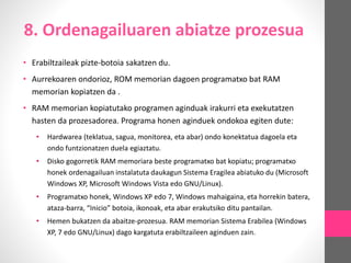 8. Ordenagailuaren abiatze prozesua
• Erabiltzaileak pizte-botoia sakatzen du.
• Aurrekoaren ondorioz, ROM memorian dagoen programatxo bat RAM
memorian kopiatzen da .
• RAM memorian kopiatutako programen aginduak irakurri eta exekutatzen
hasten da prozesadorea. Programa honen aginduek ondokoa egiten dute:
• Hardwarea (teklatua, sagua, monitorea, eta abar) ondo konektatua dagoela eta
ondo funtzionatzen duela egiaztatu.
• Disko gogorretik RAM memoriara beste programatxo bat kopiatu; programatxo
honek ordenagailuan instalatuta daukagun Sistema Eragilea abiatuko du (Microsoft
Windows XP, Microsoft Windows Vista edo GNU/Linux).
• Programatxo honek, Windows XP edo 7, Windows mahaigaina, eta horrekin batera,
ataza-barra, “Inicio” botoia, ikonoak, eta abar erakutsiko ditu pantailan.
• Hemen bukatzen da abaitze-prozesua. RAM memorian Sistema Erabilea (Windows
XP, 7 edo GNU/Linux) dago kargatuta erabiltzaileen aginduen zain.
 