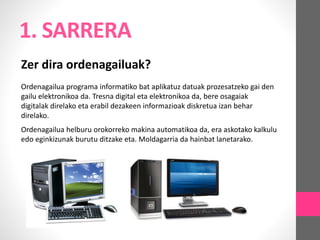 1. SARRERA
Zer dira ordenagailuak?
Ordenagailua programa informatiko bat aplikatuz datuak prozesatzeko gai den
gailu elektronikoa da. Tresna digital eta elektronikoa da, bere osagaiak
digitalak direlako eta erabil dezakeen informazioak diskretua izan behar
direlako.
Ordenagailua helburu orokorreko makina automatikoa da, era askotako kalkulu
edo eginkizunak burutu ditzake eta. Moldagarria da hainbat lanetarako.
 