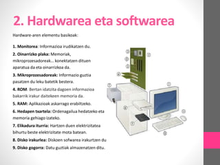 2. Hardwarea eta softwarea
Hardware-aren elementu basikoak:
1. Monitorea: Informazioa irudikatzen du.
2. Oinarrizko plaka: Memoriak,
mikroprozesadoreak… konektatzen dituen
aparatua da eta oinarrizkoa da.
3. Mikroprozesadoreak: Informazio guztia
pasatzen du leku batetik bestera.
4. ROM: Bertan idatzita dagoen informazioa
bakarrik irakur daitekeen memoria da.
5. RAM: Aplikazioak askarrago erabiltzeko.
6. Hedapen txartela: Ordenagailua hedatzeko eta
memoria gehiago izateko.
7. Elikadura iturria: Hartzen duen elektrizitatea
bihurtu beste elektrizitate mota batean.
8. Disko irakurlea: Diskoen sofwarea irakurtzen du
9. Disko gogorra: Datu guztiak almazenatzen ditu.
 