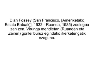 Dian Fossey (San Francisco, [Ameriketako
Estatu Batuak]], 1932 - Ruanda, 1985) zoologoa
  izan zen. Virunga mendietan (Ruandan eta
 Zairen) gorilei buruz egindako ikerketengatik
                    ezaguna.
 