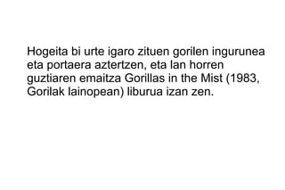 Hogeita bi urte igaro zituen gorilen ingurunea
eta portaera aztertzen, eta lan horren
guztiaren emaitza Gorillas in the Mist (1983,
Gorilak lainopean) liburua izan zen.
 