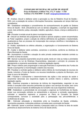 CONSELHO MUNICIPAL DE SAÚDE DE JEQUIÉ
Praça da Bandeira, Edifício Vita, 172, 3º Andar – S 303
Telefone (73) 3526-8969 - E-mail: cmsjequie@hotmail.com
VI - Analisar, discutir e deliberar sobre a aprovação ou não do Relatório Anual de Gestão -
RAG, com a prestação de contas e informações financeiras, repassadas em tempo hábil aos
conselheiros;
Vll - Estabelecer estratégias e procedimentos de acompanhamento da gestão do Sistema
Único de Saúde - SUS, articulando-se com os demais colegiados, a exemplo da seguridade
social, meio ambiente, justiça, educação, trabalho, agricultura, idosos, criança e adolescente e
outros;
Vlll - Proceder à revisão anual do plano municipal de saúde;
IX – Discutir as diretrizes dos programas de saúde e aprovar projetos a serem encaminhados
ao Poder Legislativo, propor a adoção de critérios definidores de qualidade e resolutividade,
atualizando-os face ao processo de incorporação dos avanços científicos e tecnológicos na
área da Saúde;
X - Avaliar, explicitando os critérios utilizados, a organização e o funcionamento do Sistema
Único de Saúde;
XI - Avaliar e deliberar sobre contratos, consórcios e convênios, conforme as diretrizes do
Plano Municipal de Saúde;
XII - Acompanhar e controlar a atuação do setor privado credenciado mediante contrato ou
convênio na área de saúde;
XIll - Aprovar a proposta orçamentária anual da saúde, tendo em vista as metas e prioridades
estabelecidas na Lei de Diretrizes Orçamentárias, observado o princípio do processo de
planejamento e orçamento ascendentes, conforme legislação vigente;
XIV - Propor critérios para programação e execução financeira e orçamentária dos Fundos de
Saúde e acompanhar a movimentação e destino dos recursos;
XV - Fiscalizar e controlar gastos e deliberar sobre critérios de movimentação de recursos da
Saúde, incluindo o Fundo de Saúde e os recursos transferidos e próprios do Município, com
base no que a lei disciplina;
XVl - Fiscalizar e acompanhar o desenvolvimento das ações e dos serviços de saúde e
encaminhar denúncias aos respectivos órgãos de controle interno e externo, conforme
legislação vigente;
XVll - Examinar propostas e denúncias de indícios de irregularidades, responder no seu
âmbito a consultas sobre assuntos pertinentes às ações e aos serviços de saúde, bem como
apreciar recursos a respeito de deliberações do Conselho nas suas respectivas instâncias;
XVIII - Estabelecer a periodicidade de convocação e organizar as Conferências de Saúde,
propor sua convocação ordinária ou extraordinária e estruturar a comissão organizadora,
submeter o respectivo regimento e programa ao Pleno do Conselho de Saúde
correspondente, convocar a sociedade para a participação nas pré-conferências e
conferências de saúde;
XIX - Estimular articulação e intercâmbio entre os Conselhos de Saúde, entidades,
movimentos populares, instituições públicas e privadas para a promoção da Saúde;
XX - Estimular, apoiar e promover estudos e pesquisas sobre os e temas na área de saúde
pertinente ao desenvolvimento do Sistema Único de Saúde (SUS);
 