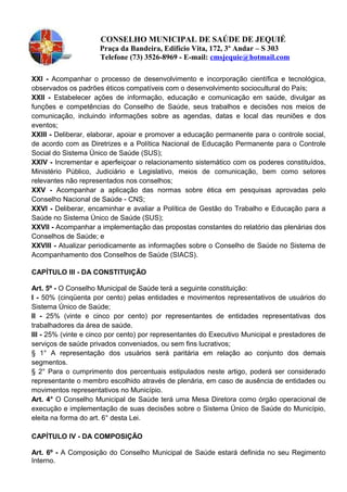 CONSELHO MUNICIPAL DE SAÚDE DE JEQUIÉ
Praça da Bandeira, Edifício Vita, 172, 3º Andar – S 303
Telefone (73) 3526-8969 - E-mail: cmsjequie@hotmail.com
XXl - Acompanhar o processo de desenvolvimento e incorporação científica e tecnológica,
observados os padrões éticos compatíveis com o desenvolvimento sociocultural do País;
XXIl - Estabelecer ações de informação, educação e comunicação em saúde, divulgar as
funções e competências do Conselho de Saúde, seus trabalhos e decisões nos meios de
comunicação, incluindo informações sobre as agendas, datas e local das reuniões e dos
eventos;
XXIII - Deliberar, elaborar, apoiar e promover a educação permanente para o controle social,
de acordo com as Diretrizes e a Política Nacional de Educação Permanente para o Controle
Social do Sistema Único de Saúde (SUS);
XXIV - Incrementar e aperfeiçoar o relacionamento sistemático com os poderes constituídos,
Ministério Público, Judiciário e Legislativo, meios de comunicação, bem como setores
relevantes não representados nos conselhos;
XXV - Acompanhar a aplicação das normas sobre ética em pesquisas aprovadas pelo
Conselho Nacional de Saúde - CNS;
XXVl - Deliberar, encaminhar e avaliar a Política de Gestão do Trabalho e Educação para a
Saúde no Sistema Único de Saúde (SUS);
XXVll - Acompanhar a implementação das propostas constantes do relatório das plenárias dos
Conselhos de Saúde; e
XXVIII - Atualizar periodicamente as informações sobre o Conselho de Saúde no Sistema de
Acompanhamento dos Conselhos de Saúde (SIACS).
CAPÍTULO lII - DA CONSTITUIÇÃO
Art. 5º - O Conselho Municipal de Saúde terá a seguinte constituição:
I - 50% (cinqüenta por cento) pelas entidades e movimentos representativos de usuários do
Sistema Único de Saúde;
ll - 25% (vinte e cinco por cento) por representantes de entidades representativas dos
trabalhadores da área de saúde.
Ill - 25% (vinte e cinco por cento) por representantes do Executivo Municipal e prestadores de
serviços de saúde privados conveniados, ou sem fins lucrativos;
§ 1° A representação dos usuários será paritária em relação ao conjunto dos demais
segmentos.
§ 2° Para o cumprimento dos percentuais estipulados neste artigo, poderá ser considerado
representante o membro escolhido através de plenária, em caso de ausência de entidades ou
movimentos representativos no Município.
Art. 4° O Conselho Municipal de Saúde terá uma Mesa Diretora como órgão operacional de
execução e implementação de suas decisões sobre o Sistema Único de Saúde do Município,
eleita na forma do art. 6° desta Lei.
CAPÍTULO IV - DA COMPOSIÇÃO
Art. 6º - A Composição do Conselho Municipal de Saúde estará definida no seu Regimento
Interno.
 