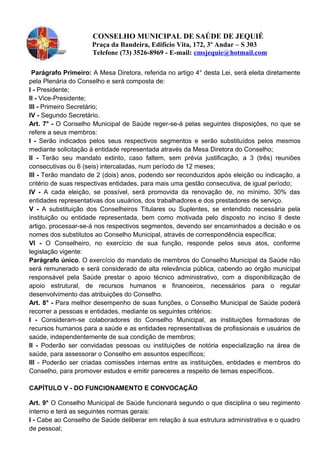 CONSELHO MUNICIPAL DE SAÚDE DE JEQUIÉ
Praça da Bandeira, Edifício Vita, 172, 3º Andar – S 303
Telefone (73) 3526-8969 - E-mail: cmsjequie@hotmail.com
Parágrafo Primeiro: A Mesa Diretora, referida no artigo 4° desta Lei, será eleita diretamente
pela Plenária do Conselho e será composta de:
I - Presidente;
II - Vice-Presidente;
lll - Primeiro Secretário;
IV - Segundo Secretário.
Art. 7° - O Conselho Municipal de Saúde reger-se-á pelas seguintes disposições, no que se
refere a seus membros:
I - Serão indicados pelos seus respectivos segmentos e serão substituídos pelos mesmos
mediante solicitação à entidade representada através da Mesa Diretora do Conselho;
II - Terão seu mandato extinto, caso faltem, sem prévia justificação, a 3 (três) reuniões
consecutivas ou 6 (seis) intercaladas, num período de 12 meses;
lll - Terão mandato de 2 (dois) anos, podendo ser reconduzidos após eleição ou indicação, a
critério de suas respectivas entidades, para mais uma gestão consecutiva, de igual período;
IV - A cada eleição, se possível, será promovida da renovação de, no mínimo, 30% das
entidades representativas dos usuários, dos trabalhadores e dos prestadores de serviço.
V - A substituição dos Conselheiros Titulares ou Suplentes, se entendido necessária pela
instituição ou entidade representada, bem como motivada pelo disposto no inciso Il deste
artigo, processar-se-á nos respectivos segmentos, devendo ser encaminhados a decisão e os
nomes dos substitutos ao Conselho Municipal, através de correspondência específica;
VI - O Conselheiro, no exercício de sua função, responde pelos seus atos, conforme
legislação vigente:
Parágrafo único. O exercício do mandato de membros do Conselho Municipal da Saúde não
será remunerado e será considerado de alta relevância pública, cabendo ao órgão municipal
responsável pela Saúde prestar o apoio técnico administrativo, com a disponibilização de
apoio estrutural, de recursos humanos e financeiros, necessários para o regular
desenvolvimento das atribuições do Conselho.
Art. 8° - Para melhor desempenho de suas funções, o Conselho Municipal de Saúde poderá
recorrer a pessoas e entidades, mediante os seguintes critérios:
I - Consideram-se colaboradores do Conselho Municipal, as instituições formadoras de
recursos humanos para a saúde e as entidades representativas de profissionais e usuários de
saúde, independentemente de sua condição de membros;
II - Poderão ser convidadas pessoas ou instituições de notória especialização na área de
saúde, para assessorar o Conselho em assuntos específicos;
lll - Poderão ser criadas comissões internas entre as instituições, entidades e membros do
Conselho, para promover estudos e emitir pareceres a respeito de temas específicos.
CAPÍTULO V - DO FUNCIONAMENTO E CONVOCAÇÃO
Art. 9° O Conselho Municipal de Saúde funcionará segundo o que disciplina o seu regimento
interno e terá as seguintes normas gerais:
I - Cabe ao Conselho de Saúde deliberar em relação à sua estrutura administrativa e o quadro
de pessoal;
 