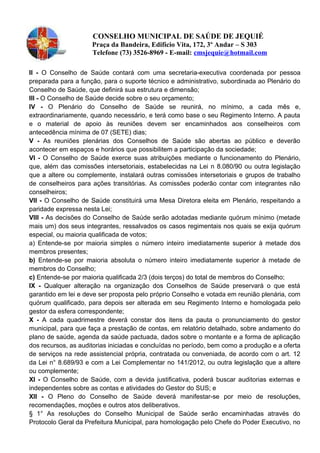 CONSELHO MUNICIPAL DE SAÚDE DE JEQUIÉ
Praça da Bandeira, Edifício Vita, 172, 3º Andar – S 303
Telefone (73) 3526-8969 - E-mail: cmsjequie@hotmail.com
II - O Conselho de Saúde contará com uma secretaria-executiva coordenada por pessoa
preparada para a função, para o suporte técnico e administrativo, subordinada ao Plenário do
Conselho de Saúde, que definirá sua estrutura e dimensão;
Ill - O Conselho de Saúde decide sobre o seu orçamento;
IV - O Plenário do Conselho de Saúde se reunirá, no mínimo, a cada mês e,
extraordinariamente, quando necessário, e terá como base o seu Regimento Interno. A pauta
e o material de apoio às reuniões devem ser encaminhados aos conselheiros com
antecedência mínima de 07 (SETE) dias;
V - As reuniões plenárias dos Conselhos de Saúde são abertas ao público e deverão
acontecer em espaços e horários que possibilitem a participação da sociedade;
VI - O Conselho de Saúde exerce suas atribuições mediante o funcionamento do Plenário,
que, além das comissões intersetoriais, estabelecidas na Lei n 8.080/90 ou outra legislação
que a altere ou complemente, instalará outras comissões intersetoriais e grupos de trabalho
de conselheiros para ações transitórias. As comissões poderão contar com integrantes não
conselheiros;
Vll - O Conselho de Saúde constituirá uma Mesa Diretora eleita em Plenário, respeitando a
paridade expressa nesta Lei;
Vlll - As decisões do Conselho de Saúde serão adotadas mediante quórum mínimo (metade
mais um) dos seus integrantes, ressalvados os casos regimentais nos quais se exija quórum
especial, ou maioria qualificada de votos;
a) Entende-se por maioria simples o número inteiro imediatamente superior à metade dos
membros presentes;
b) Entende-se por maioria absoluta o número inteiro imediatamente superior à metade de
membros do Conselho;
c) Entende-se por maioria qualificada 2/3 (dois terços) do total de membros do Conselho;
IX - Qualquer alteração na organização dos Conselhos de Saúde preservará o que está
garantido em lei e deve ser proposta pelo próprio Conselho e votada em reunião plenária, com
quórum qualificado, para depois ser alterada em seu Regimento Interno e homologada pelo
gestor da esfera correspondente;
X - A cada quadrimestre deverá constar dos itens da pauta o pronunciamento do gestor
municipal, para que faça a prestação de contas, em relatório detalhado, sobre andamento do
plano de saúde, agenda da saúde pactuada, dados sobre o montante e a forma de aplicação
dos recursos, as auditorias iniciadas e concluídas no período, bem como a produção e a oferta
de serviços na rede assistencial própria, contratada ou conveniada, de acordo com o art. 12
da Lei n° 8.689/93 e com a Lei Complementar no 141/2012, ou outra legislação que a altere
ou complemente;
XI - O Conselho de Saúde, com a devida justificativa, poderá buscar auditorias externas e
independentes sobre as contas e atividades do Gestor do SUS; e
Xll - O Pleno do Conselho de Saúde deverá manifestar-se por meio de resoluções,
recomendações, moções e outros atos deliberativos.
§ 1° As resoluções do Conselho Municipal de Saúde serão encaminhadas através do
Protocolo Geral da Prefeitura Municipal, para homologação pelo Chefe do Poder Executivo, no
 