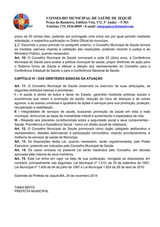 CONSELHO MUNICIPAL DE SAÚDE DE JEQUIÉ
Praça da Bandeira, Edifício Vita, 172, 3º Andar – S 303
Telefone (73) 3526-8969 - E-mail: cmsjequie@hotmail.com
prazo de 30 (trinta) dias, podendo ser prorrogado uma única vez por igual período mediante
solicitação, e respectiva publicação no Diário Oficial do município.
§ 2° Decorrido o prazo previsto no parágrafo anterior, o Conselho Municipal de Saúde tomará
as medidas cabíveis visando à validação das resoluções, podendo recorrer à justiça e ao
Ministério Público, quando necessário.
Art. 10- O Conselho Municipal de Saúde convocará a cada 02 (dois) anos, a Conferência
Municipal de Saúde para avaliar a política municipal de saúde, propor diretrizes de ação para
o Sistema Único de Saúde e efetuar a eleição dos representantes do Conselho para a
Conferência Estadual de Saúde e para a Conferência Nacional de Saúde.
CAPÍTULO VI - DAS DIRETRIZES BÁSICAS DA ATUAÇÃO
Art. 11. O Conselho Municipal de Saúde observará no exercício de suas atribuições, as
seguintes diretrizes básicas e prioritárias:
I - A saúde é direito de todos e dever do Estado, garantido mediante políticas sociais e
econômicas que visem a promoção da saúde, redução do risco de doenças e de outras
agravos, e ao acesso universal e igualitário às ações e serviços para sua promoção, proteção,
recuperação e reabilitação.
II - Integralidade de serviços de saúde, buscando promoção da saúde em toda a rede
municipal, diminuindo as taxas de mortalidade infantil e aumentando a expectativa de vida.
Ill - Respeito aos preceitos constitucionais sobre a seguridade social e seus componentes -
Saúde, Previdência e Assistência Social - como um direito social de cidadania,
Art. 12. O Conselho Municipal de Saúde promoverá como órgão colegiado deliberativo e
representativo, debates estimulando a participação comunitária, visando prioritariamente, a
melhoria de serviços de saúde do Município.
Art. 13. As disposições desta Lei, quando necessário, serão regulamentadas pelo Poder
Executivo, podendo ser indicadas pelo Conselho Municipal de Saúde.
Art. 14. Os casos omissos na presente Lei serão resolvidos pelo Conselho, em decisão
aprovada pela maioria de seus membros.
Art. 15. Esta Lei entra em vigor na data de sua publicação, revogada as disposições em
contrário, principalmente nas seguintes: Lei Municipal nº 1.210, de 20 de setembro de 1991,
Lei Municipal nº 1.409 de 04 de julho de 1997 e Lei Municipal 1.824 de 28 de abril de 2010
Gabinete da Prefeita de Jequié-BA, 24 de novembro 2014
TANIA BRITO
PREFEITA MUNICIPAL
 