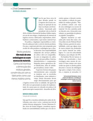 114   | Loja | Supermercado moderno • julho 2011
      reSíduoS SólidoS




                       U
                                          ma lei que ficou cerca de           centiva apenas o descarte correto,
                                          duas décadas parada no              mas também a redução da quan-
                                          Congresso deve trazer mu-           tidade de resíduos gerados. “Mui-
                                          danças na operação da sua           tos produtos contam com mais
                                          loja e na relação com forne-        de uma embalagem ou excesso de
                                          cedores. Sancionada pelo            material. Um dos caminhos pode
                                          presidente Lula no final de         ser discutir com o fornecedor uma
               2010, a Política Nacional de Resíduos Sólidos impõe,           redução na quantidade de plástico
               em um de seus artigos, a implantação de sistemas de            ou papelão”, exemplifica.
               logística reversa a fabricantes, importadores, distri-             Algumas iniciativas já reali-
               buidores e comerciantes, o que inclui o autosserviço.          zadas pelo varejo dão razão a ele.
                   Na prática, a legislação responsabiliza os mem-            Uma delas vem do Walmart Brasil.
               bros da cadeia por todo o ciclo de vida dos produtos.          Felipe Antunes, gerente de susten-
               Ou seja, o supermercado deve estar preparado para              tabilidade, conta que alguns itens
               receber de volta produtos e embalagens que o clien-            de marca própria são produzidos
                                  te descartar. Essa responsabilidade         com menos material nas emba-
        Muitos produtos independe dos serviços públicos                       lagens. É o caso do achocolatado
      têm mais de uma de coleta e deve ser compartilha-                       Bompreço, cuja redução é de 30%.
  embalagem ou usam daregra valeintegrantes dabaterias,
                                  A
                                      com os
                                                 para pilhas e
                                                               cadeia.            Na bandeira Pão de Açúcar, os
                                                                              clientes são incentivados a fazer
   excesso de material. eletroeletrônicos e componentes,                      reciclagem antes mesmo de con-
    Como a lei incentiva lâmpadas, pneus, agrotóxicos, óle-                   sumir: 67 lojas contam com caixas
                                  os lubrificantes, além de embala-           verdes nas quais os clientes podem
       a diminuição dos gens de plástico, metal e vidro.                      descartar o excesso de embalagem
      resíduos gerados,               O governo formou dois grupos            logo após a compra. Com a inicia-
convém discutir com os interministeriais para comandar                        tiva, a empresa já arrecadou 1,3
                                  as tratativas com os envolvidos
 fabricantes como usar na distribuição, como indústria e                             achocolatado bompreço, marca
                                                                                   própria do Walmart, é vendido em
 menos matéria-prima. varejo. Dessas discussões devem                            embalagem confeccionada com 30%
                                  surgir direcionamentos para que                                   menos material
               a logística reversa torne-se realidade. Até agosto de
               2012, deve ser apresentado um plano de implemen-
               tação. Já o prazo para ser colocado em prática é de
                                                                                                                      diuvlgação




               quatro anos após a sanção da lei – dezembro de 2014.

                       Menos eMbalageM
                       Solução além do descarte

                       Seja qual for a mecânica adotada pela cadeia de dis-
                       tribuição, uma coisa é certa: o autosserviço terá de
                       realizar diversas adequações. Vicente Manzione Fi-
                       lho, sócio da Gestão Origami, consultoria especia-
                       lizada em sustentabilidade, lembra que a lei não in-
 