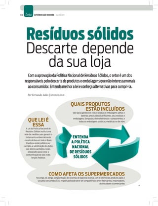 113    Loja      Supermercado moderno • julho 2011




         resíduos sólidos
        Descarte depende
           da sua loja
         Com a aprovação da Política Nacional de Resíduos Sólidos, o setor é um dos
       responsáveis pelo descarte de produtos e embalagens que não interessam mais
         ao consumidor. Entenda melhor a lei e conheça alternativas para cumpri-la.
          Por Fernando Salles | salles@lund.com.br


                                                           QUais ProDUTos
                                                                 esTÃo inCLUÍDos
                                                              Vale para agrotóxicos e seus resíduos e embalagens; pilhas e
                                                                       baterias; pneus; óleos lubriﬁcantes, seus resíduos e

           QUe Lei É                                          embalagens; lâmpadas; eletroeletrônicos e componentes; e
                                                                     todas as embalagens plásticas, metálicas ou de vidro
            essa
         A Lei da Política Nacional de
        Resíduos Sólidos institui uma
       série de medidas para garantir o
        tratamento ambientalmente                           enTenda
       correto do lixo em todo o Brasil.
         Impõe ao poder público, por                       a políTica
      exemplo, a substituição dos lixões
         por aterros sanitários, locais
                                                           nacional
           preparados para evitar a                       de reSíduoS
         contaminação do solo e dos
                lençóis freáticos                           SólidoS



                                  CoMo afeTa os sUPerMerCaDos
                    No artigo 33, obriga a implantação de sistemas de logística reversa, com o retorno dos produtos após o
                     uso pelo consumidor. Essa responsabilidade deve ser compartilhada entre fabricantes, importadores,
                                                                                             distribuidores e comerciantes
 