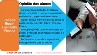 VI ENCONTRONACIONALDEFORMADORES
Escape
Room
Fernando
Pessoa
Opinião dos alunos
> Foi divertido pois todos os colegas
deram uma ideia o que tornou o trabalho
muito mais completo e interessante.
> Gostei porque mete em prática todos os
nossos conhecimentos sobre Fernando
Pessoa.
> A cooperação de todos os membros do
grupo, a vontade de conseguir escapar e a
criatividade.
> Foi inovador e uma boa experiência,
interagimos uns com os outros.
 