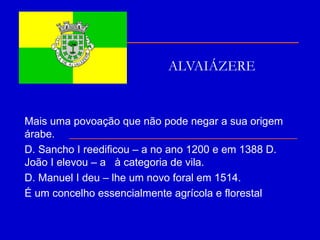 ALVAIÁZERE Mais uma povoação que não pode negar a sua origem árabe. D. Sancho I reedificou – a no ano 1200 e em 1388 D. João I elevou – a  à categoria de vila. D. Manuel I deu – lhe um novo foral em 1514. É um concelho essencialmente agrícola e florestal 