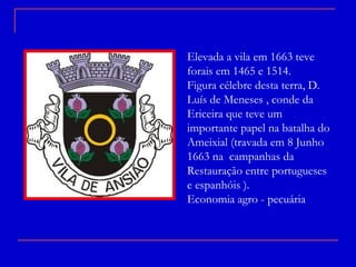 Elevada a vila em 1663 teve forais em 1465 e 1514. Figura célebre desta terra, D. Luís de Meneses , conde da Ericeira que teve um importante papel na batalha do Ameixial (travada em 8 Junho 1663 na  campanhas da Restauração entre portugueses  e espanhóis ). Economia agro - pecuária 