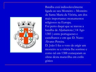 Batalha está indissoluvelmente ligada ao seu Mosteiro – Mosteiro de Santa Maria da Vitória, um dos mais importantes monumentos religiosos na Europa. Foi perto daqui que se travou a batalha de Aljubarrota ( 14 Ago 1385 ) entre portugueses e castelhanos e em que D. Nuno Álvares Pereira. D. João I fez o voto de erigir um mosteiro se a vitória lhe sorrisse e como tal em 1388 começaram as obras desta maravilha em estilo gótico 