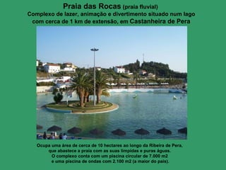 Praia das Rocas   (praia fluvial)  Complexo de lazer, animação e divertimento situado num lago com cerca de 1 km de extensão, em  Castanheira de Pera Ocupa uma área de cerca de 10 hectares ao longo da Ribeira de Pera,  que abastece a praia com as suas límpidas e puras águas.  O complexo conta com um piscina circular de 7.000 m2  e uma piscina de ondas com 2.100 m2 (a maior do país). 