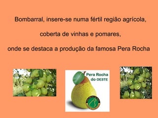 Bombarral, insere-se numa fértil região agrícola, coberta de vinhas e pomares, onde se destaca a produção da famosa Pera Rocha  