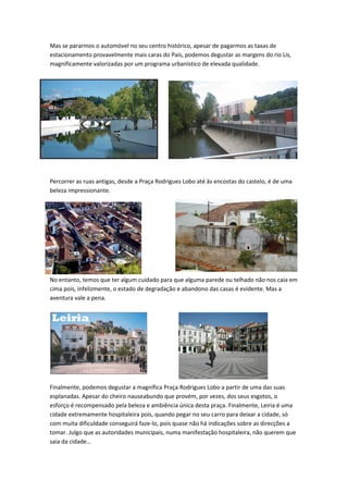 Mas se pararmos o automóvel no seu centro histórico, apesar de pagarmos as taxas de
estacionamento provavelmente mais caras do País, podemos degustar as margens do rio Lis,
magnificamente valorizadas por um programa urbanístico de elevada qualidade.
Percorrer as ruas antigas, desde a Praça Rodrigues Lobo até às encostas do castelo, é de uma
beleza impressionante.
No entanto, temos que ter algum cuidado para que alguma parede ou telhado não nos caia em
cima pois, infelizmente, o estado de degradação e abandono das casas é evidente. Mas a
aventura vale a pena.
Finalmente, podemos degustar a magnífica Praça Rodrigues Lobo a partir de uma das suas
esplanadas. Apesar do cheiro nauseabundo que provém, por vezes, dos seus esgotos, o
esforço é recompensado pela beleza e ambiência única desta praça. Finalmente, Leiria é uma
cidade extremamente hospitaleira pois, quando pegar no seu carro para deixar a cidade, só
com muita dificuldade conseguirá faze-lo, pois quase não há indicações sobre as direcções a
tomar. Julgo que as autoridades municipais, numa manifestação hospitaleira, não querem que
saia da cidade…
 