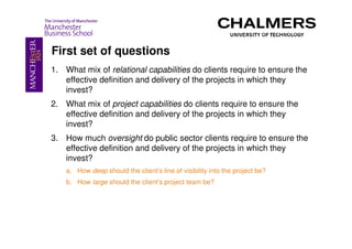 First set of questions
1. What mix of relational capabilities do clients require to ensure the
   effective definition and delivery of the projects in which they
   invest?
2. What mix of project capabilities do clients require to ensure the
   effective definition and delivery of the projects in which they
   invest?
3. How much oversight do public sector clients require to ensure the
   effective definition and delivery of the projects in which they
   invest?
    a. How deep should the client’s line of visibility into the project be?
    b. How large should the client’s project team be?
 