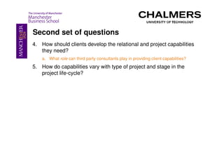Second set of questions
4. How should clients develop the relational and project capabilities
   they need?
    a. What role can third party consultants play in providing client capabilities?
5. How do capabilities vary with type of project and stage in the
   project life-cycle?
 