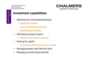 Investment capabilities

• Selecting the most beneficial project
    – Evaluation criteria
    – Use of cost/benefit analysis
    – Establishing feasibility
• Defining the project mission
    – What are we trying to achieve
• Raising the capital
    – Evaluating alternative funding models
• Managing project cash-flow life-cycle
• Managing overall project portfolio
 
