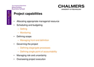 Project capabilities

• Allocating appropriate managerial resource
• Scheduling and budgeting
   – Setting
   – Monitoring
• Defining scope
   – Managing front end definition
• Governing the project
   – Defining stage/gate processes
   – Defining single point of accountability
• Managing risk and uncertainty
• Overseeing project execution
 
