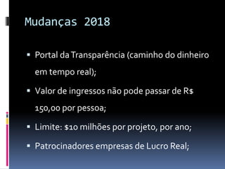  Portal daTransparência (caminho do dinheiro
em tempo real);
 Valor de ingressos não pode passar de R$
150,00 por pessoa;
 Limite: $10 milhões por projeto, por ano;
 Patrocinadores empresas de Lucro Real;
Mudanças 2018
 