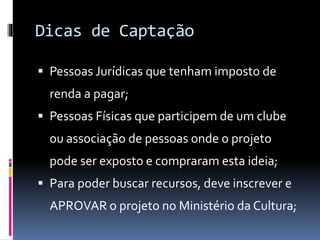 Dicas de Captação
 Pessoas Jurídicas que tenham imposto de
renda a pagar;
 Pessoas Físicas que participem de um clube
ou associação de pessoas onde o projeto
pode ser exposto e compraram esta ideia;
 Para poder buscar recursos, deve inscrever e
APROVAR o projeto no Ministério da Cultura;
 