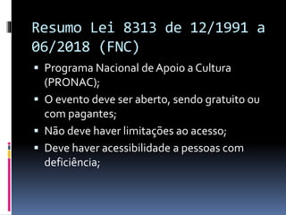 Resumo Lei 8313 de 12/1991 a
06/2018 (FNC)
 Programa Nacional de Apoio a Cultura
(PRONAC);
 O evento deve ser aberto, sendo gratuito ou
com pagantes;
 Não deve haver limitações ao acesso;
 Deve haver acessibilidade a pessoas com
deficiência;
 