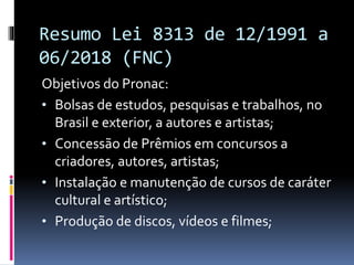 Resumo Lei 8313 de 12/1991 a
06/2018 (FNC)
Objetivos do Pronac:
• Bolsas de estudos, pesquisas e trabalhos, no
Brasil e exterior, a autores e artistas;
• Concessão de Prêmios em concursos a
criadores, autores, artistas;
• Instalação e manutenção de cursos de caráter
cultural e artístico;
• Produção de discos, vídeos e filmes;
 