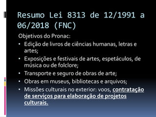 Resumo Lei 8313 de 12/1991 a
06/2018 (FNC)
Objetivos do Pronac:
• Edição de livros de ciências humanas, letras e
artes;
• Exposições e festivais de artes, espetáculos, de
música ou de folclore;
• Transporte e seguro de obras de arte;
• Obras em museus, bibliotecas e arquivos;
• Missões culturais no exterior: voos, contratação
de serviços para elaboração de projetos
culturais.
 