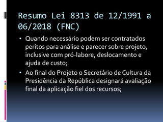 Resumo Lei 8313 de 12/1991 a
06/2018 (FNC)
• Quando necessário podem ser contratados
peritos para análise e parecer sobre projeto,
inclusive com pró-labore, deslocamento e
ajuda de custo;
• Ao final do Projeto o Secretário de Cultura da
Presidência da República designará avaliação
final da aplicação fiel dos recursos;
 