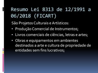 Resumo Lei 8313 de 12/1991 a
06/2018 (FICART)
São Projetos Culturais e Artísticos:
• Produção Comercial de Instrumentos;
• Livros comerciais de ciências, letras e artes;
• Obras e equipamentos em ambientes
destinados a arte e cultura de propriedade de
entidades sem fins lucrativos;
 