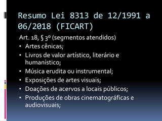 Resumo Lei 8313 de 12/1991 a
06/2018 (FICART)
Art. 18, § 3º (segmentos atendidos)
• Artes cênicas;
• Livros de valor artístico, literário e
humanístico;
• Música erudita ou instrumental;
• Exposições de artes visuais;
• Doações de acervos a locais públicos;
• Produções de obras cinematográficas e
audiovisuais;
 