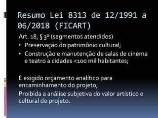 Resumo Lei 8313 de 12/1991 a
06/2018 (FICART)
Art. 18, § 3º (segmentos atendidos)
• Preservação do patrimônio cultural;
• Construção e manutenção de salas de cinema
e teatro a cidades <100 mil habitantes;
É exigido orçamento analítico para
encaminhamento do projeto;
Proibida a análise subjetiva do valor artístico e
cultural do projeto.
 