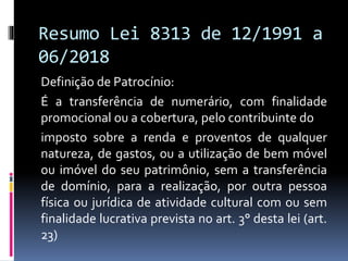 Resumo Lei 8313 de 12/1991 a
06/2018
Definição de Patrocínio:
É a transferência de numerário, com finalidade
promocional ou a cobertura, pelo contribuinte do
imposto sobre a renda e proventos de qualquer
natureza, de gastos, ou a utilização de bem móvel
ou imóvel do seu patrimônio, sem a transferência
de domínio, para a realização, por outra pessoa
física ou jurídica de atividade cultural com ou sem
finalidade lucrativa prevista no art. 3° desta lei (art.
23)
 