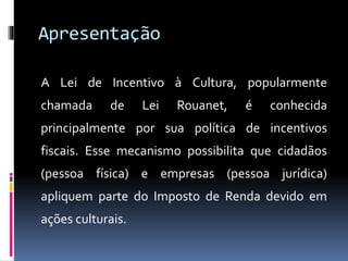 Apresentação
A Lei de Incentivo à Cultura, popularmente
chamada de Lei Rouanet, é conhecida
principalmente por sua política de incentivos
fiscais. Esse mecanismo possibilita que cidadãos
(pessoa física) e empresas (pessoa jurídica)
apliquem parte do Imposto de Renda devido em
ações culturais.
 