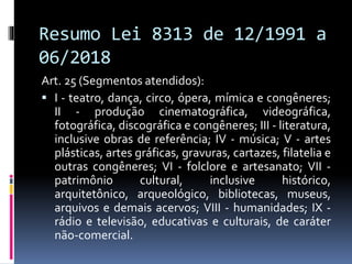 Resumo Lei 8313 de 12/1991 a
06/2018
Art. 25 (Segmentos atendidos):
 I - teatro, dança, circo, ópera, mímica e congêneres;
II - produção cinematográfica, videográfica,
fotográfica, discográfica e congêneres; III - literatura,
inclusive obras de referência; IV - música; V - artes
plásticas, artes gráficas, gravuras, cartazes, filatelia e
outras congêneres; VI - folclore e artesanato; VII -
patrimônio cultural, inclusive histórico,
arquitetônico, arqueológico, bibliotecas, museus,
arquivos e demais acervos; VIII - humanidades; IX -
rádio e televisão, educativas e culturais, de caráter
não-comercial.
 