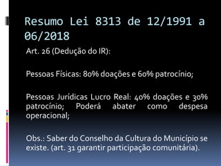 Resumo Lei 8313 de 12/1991 a
06/2018
Art. 26 (Dedução do IR):
Pessoas Físicas: 80% doações e 60% patrocínio;
Pessoas Jurídicas Lucro Real: 40% doações e 30%
patrocínio; Poderá abater como despesa
operacional;
Obs.: Saber do Conselho da Cultura do Município se
existe. (art. 31 garantir participação comunitária).
 