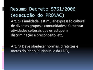 Resumo Decreto 5761/2006
(execução do PRONAC)
Art. 2º Finalidade: estimular expressão cultural
de diversos grupos e comunidades; fomentar
atividades culturais que erradiquem
discriminação e preconceito; etc;
Art. 3º Deve obedecer normas, diretrizes e
metas do Plano Plurianual e da LDO;
 