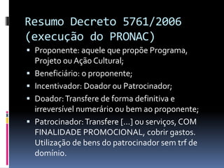 Resumo Decreto 5761/2006
(execução do PRONAC)
 Proponente: aquele que propõe Programa,
Projeto ou Ação Cultural;
 Beneficiário: o proponente;
 Incentivador: Doador ou Patrocinador;
 Doador:Transfere de forma definitiva e
irreversível numerário ou bem ao proponente;
 Patrocinador:Transfere [...] ou serviços, COM
FINALIDADE PROMOCIONAL, cobrir gastos.
Utilização de bens do patrocinador sem trf de
domínio.
 